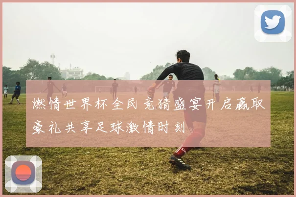 燃情世界杯全民竞猜盛宴开启赢取豪礼共享足球激情时刻