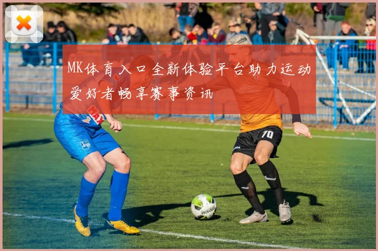 MK体育入口全新体验平台助力运动爱好者畅享赛事资讯