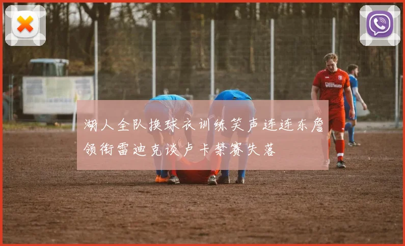 湖人全队换球衣训练笑声连连东詹领衔雷迪克谈卢卡禁赛失落