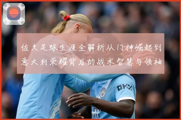 佐夫足球生涯全解析从门神崛起到意大利荣耀背后的战术智慧与领袖风范