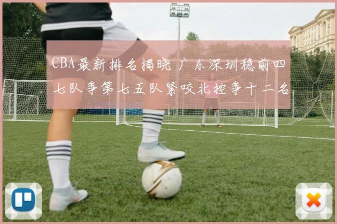 CBA最新排名揭晓 广东深圳稳前四七队争第七五队紧咬北控争十二名