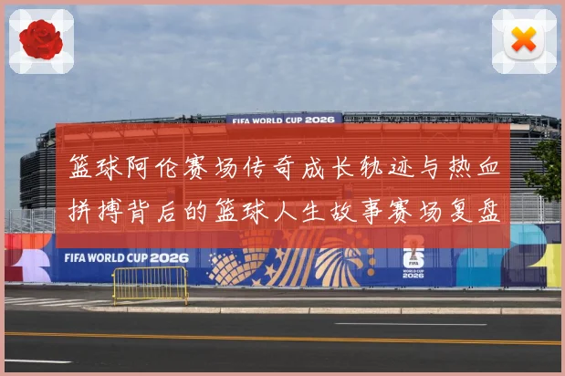 篮球阿伦赛场传奇成长轨迹与热血拼搏背后的篮球人生故事赛场复盘