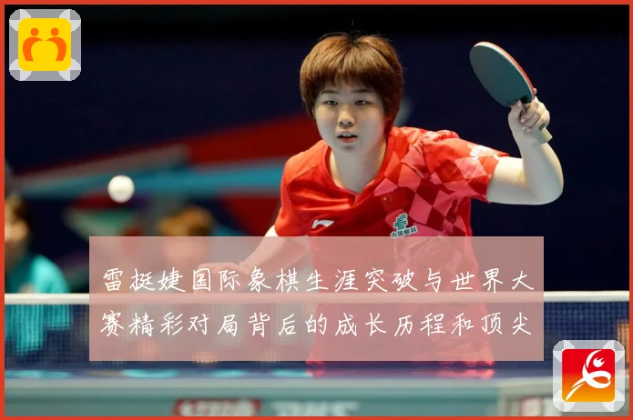雷挺婕国际象棋生涯突破与世界大赛精彩对局背后的成长历程和顶尖竞技智慧探索