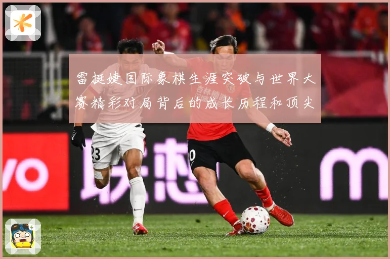 雷挺婕国际象棋生涯突破与世界大赛精彩对局背后的成长历程和顶尖竞技智慧探索