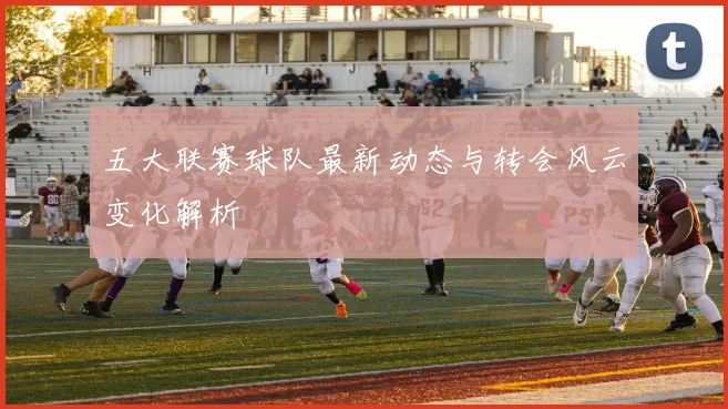 五大联赛球队最新动态与转会风云变化解析