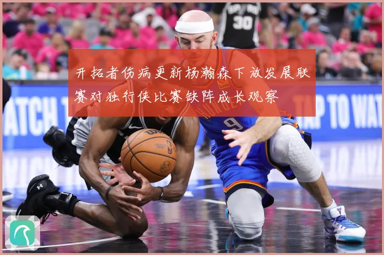 开拓者伤病更新杨瀚森下放发展联赛对独行侠比赛缺阵成长观察