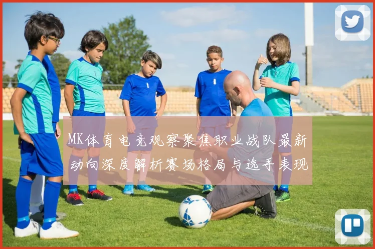 MK体育电竞观察聚焦职业战队最新动向深度解析赛场格局与选手表现变化趋势