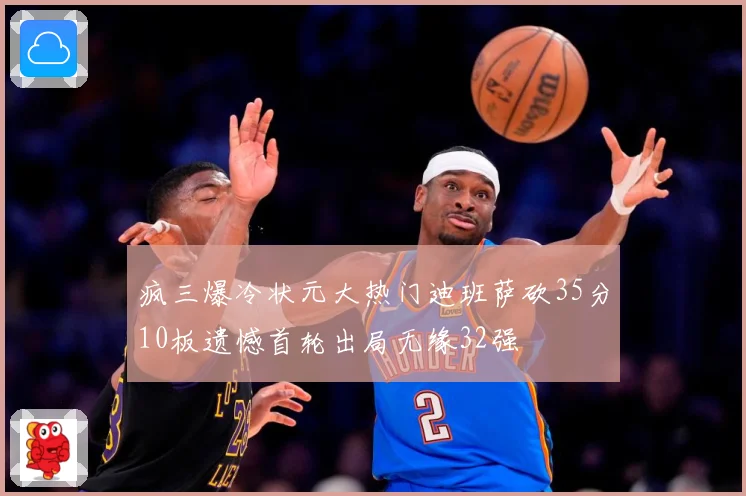疯三爆冷状元大热门迪班萨砍35分10板遗憾首轮出局无缘32强