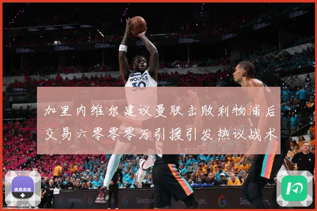 加里内维尔建议曼联击败利物浦后交易六零零零万引援引发热议战术观察