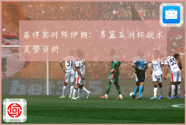 菲律宾对阵伊朗：男篮亚洲杯战术走势分析