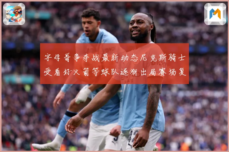 字母哥争夺战最新动态尼克斯骑士受看好火箭等球队逐渐出局赛场复盘