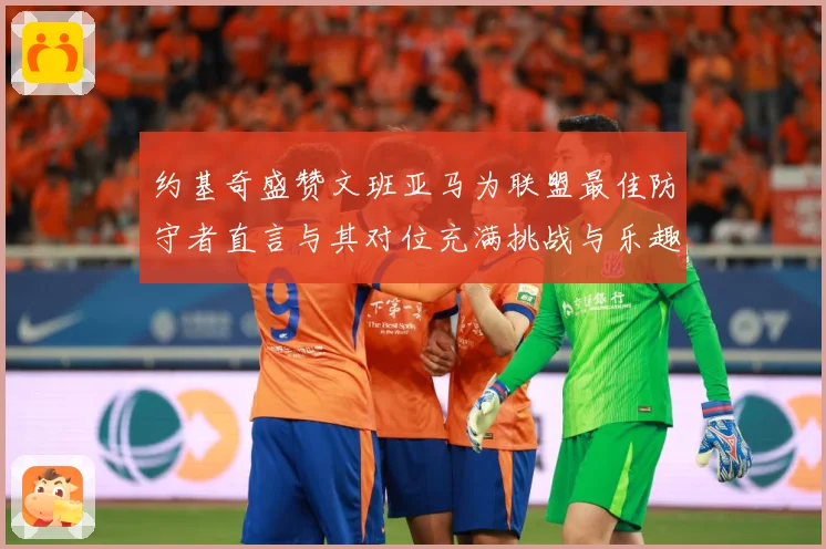 约基奇盛赞文班亚马为联盟最佳防守者直言与其对位充满挑战与乐趣