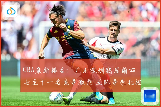 CBA最新排名：广东深圳稳居前四 七至十一名竞争激烈 五队争夺北控12强席位