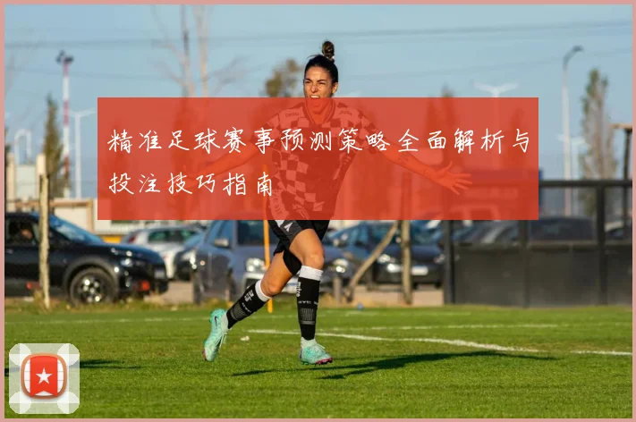 精准足球赛事预测策略全面解析与投注技巧指南