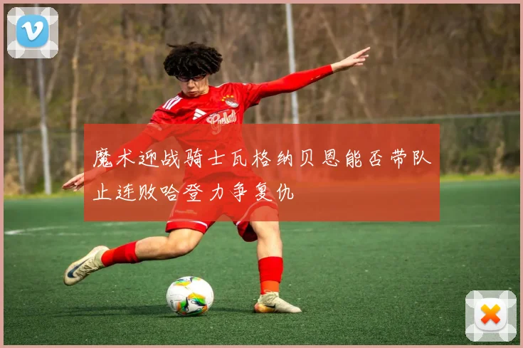 魔术迎战骑士瓦格纳贝恩能否带队止连败哈登力争复仇